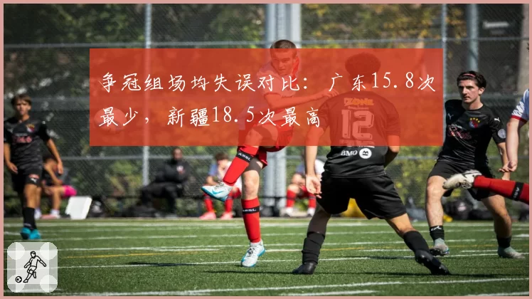 争冠组场均失误对比：广东15.8次最少，新疆18.5次最高