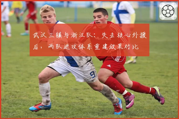 武汉三镇与浙江队：失去核心外援后，两队进攻体系重建效果对比