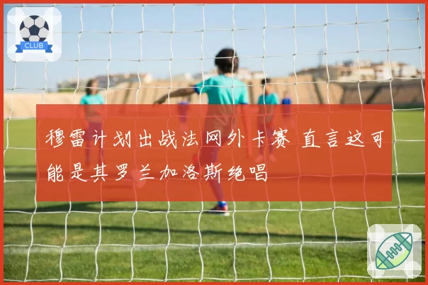 穆雷计划出战法网外卡赛 直言这可能是其罗兰加洛斯绝唱