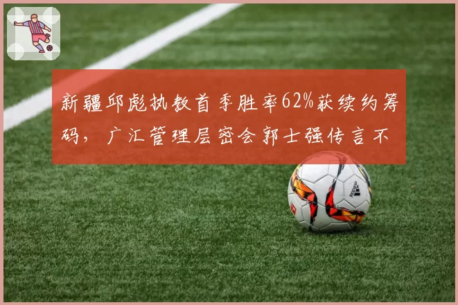 新疆邱彪执教首季胜率62%获续约筹码,广汇管理层密会郭士强传言不胫而走