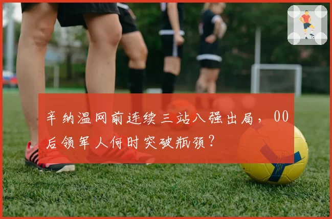 辛纳温网前连续三站八强出局,00后领军人何时突破瓶颈?