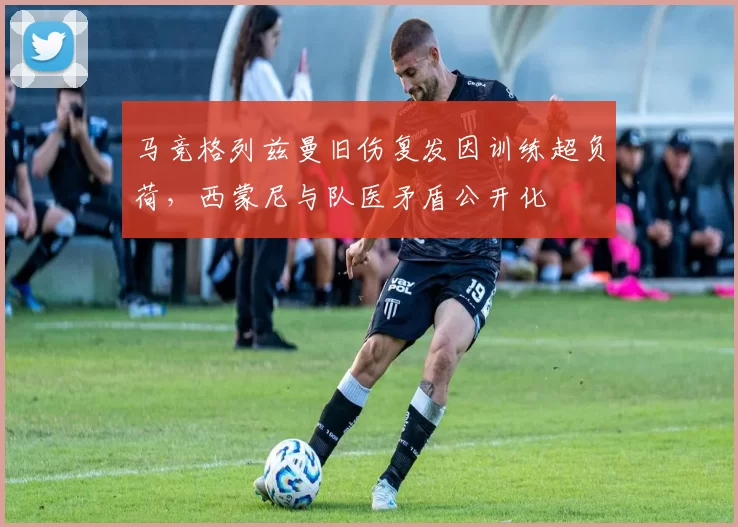 马竞格列兹曼旧伤复发因训练超负荷,西蒙尼与队医矛盾公开化