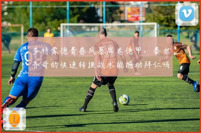 多特蒙德青春风暴席卷德甲，泰尔齐奇的快速转换战术能撼动拜仁吗？