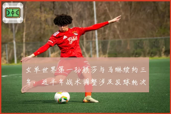 女单世界第一孙颖莎与马琳续约三年,近半年战术调整涉及发球轮次