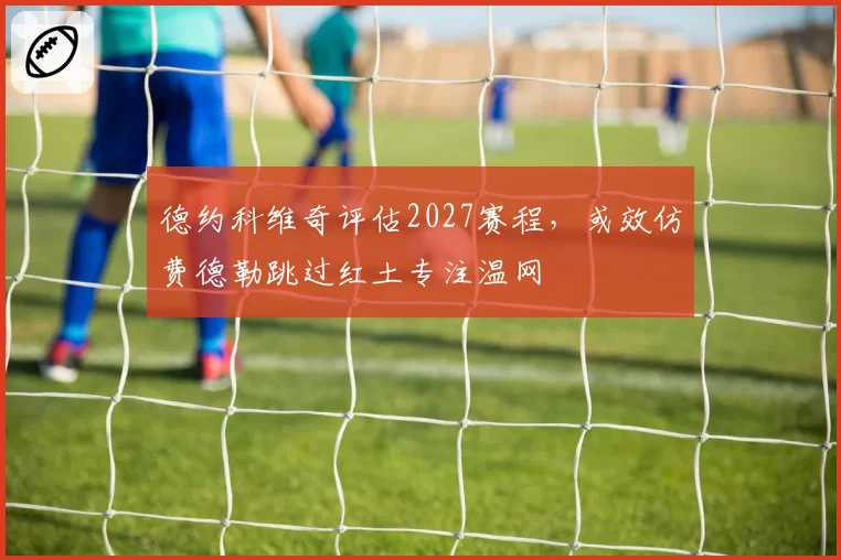 德约科维奇评估2027赛程,或效仿费德勒跳过红土专注温网
