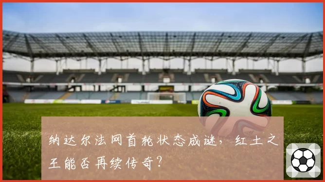 纳达尔法网首轮状态成谜,红土之王能否再续传奇?
